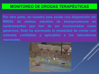 MONITOREO DE DROGAS TERAPÉUTICAS
Por otra parte, en nuestro país existe una disposición del
MINSA de realizar estudios de bioequivalencia en
medicamentos que han de ser incorporados como
genéricos. Esto ha acentuado la necesidad de contar con
métodos confiables y aplicables a los laboratorios
nacionales.

 