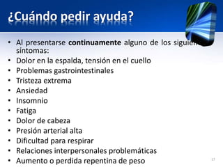 ¿Cuándo pedir ayuda?
• Al presentarse continuamente alguno de los siguientes
síntomas:
• Dolor en la espalda, tensión en el cuello
• Problemas gastrointestinales
• Tristeza extrema
• Ansiedad
• Insomnio
• Fatiga
• Dolor de cabeza
• Presión arterial alta
• Dificultad para respirar
• Relaciones interpersonales problemáticas
• Aumento o perdida repentina de peso 17
 