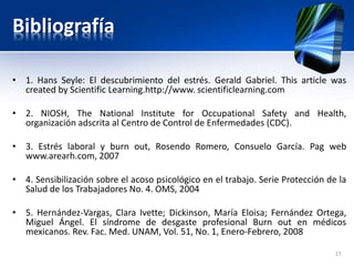 Bibliografía
• 1. Hans Seyle: El descubrimiento del estrés. Gerald Gabriel. This article was
created by Scientific Learning.http://www. scientificlearning.com
• 2. NIOSH, The National Institute for Occupational Safety and Health,
organización adscrita al Centro de Control de Enfermedades (CDC).
• 3. Estrés laboral y burn out, Rosendo Romero, Consuelo García. Pag web
www.arearh.com, 2007
• 4. Sensibilización sobre el acoso psicológico en el trabajo. Serie Protección de la
Salud de los Trabajadores No. 4. OMS, 2004
• 5. Hernández-Vargas, Clara Ivette; Dickinson, María Eloisa; Fernández Ortega,
Miguel Ángel. El síndrome de desgaste profesional Burn out en médicos
mexicanos. Rev. Fac. Med. UNAM, Vol. 51, No. 1, Enero-Febrero, 2008
27
 