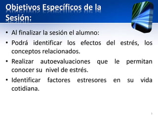 Objetivos Específicos de la
Sesión:
• Al finalizar la sesión el alumno:
• Podrá identificar los efectos del estrés, los
conceptos relacionados.
• Realizar autoevaluaciones que le permitan
conocer su nivel de estrés.
• Identificar factores estresores en su vida
cotidiana.
3
 