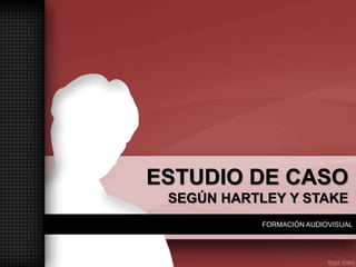 FORMACIÓN AUDIOVISUAL
ESTUDIO DE CASO
SEGÚN HARTLEY Y STAKE
 