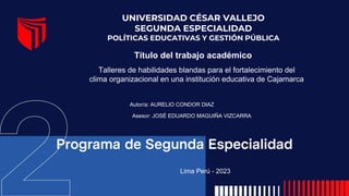 Título del trabajo académico
UNIVERSIDAD CÉSAR VALLEJO
SEGUNDA ESPECIALIDAD
POLÍTICAS EDUCATIVAS Y GESTIÓN PÚBLICA
Autor/a: AURELIO CONDOR DIAZ
Asesor: JOSÉ EDUARDO MAGUIÑA VIZCARRA
Lima Perú - 2023
Talleres de habilidades blandas para el fortalecimiento del
clima organizacional en una institución educativa de Cajamarca
 