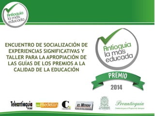 2014
ENCUENTRO DE SOCIALIZACIÓN DE
EXPERIENCIAS SIGNIFICATIVAS Y
TALLER PARA LA APROPIACIÓN DE
LAS GUÍAS DE LOS PREMIOS A LA
CALIDAD DE LA EDUCACIÓN
 