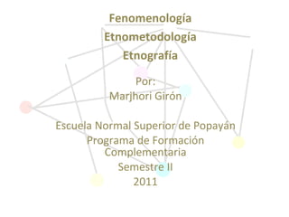 Por: Marjhori Girón Escuela Normal Superior de Popayán Programa de Formación Complementaria Semestre II 2011 Fenomenología Etnometodología Etnografía 