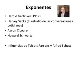 Exponentes  Harold Garfinkel (1917) Harvey Sacks (El estudio de las conversaciones cotidianas) Aaron Cicourel Howard Schwartz Influencias de Talcott Parsons y Alfred Schutz 