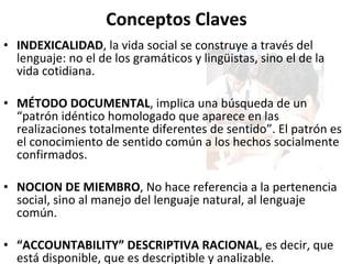 Conceptos Claves INDEXICALIDAD , la vida social se construye a través del lenguaje: no el de los gramáticos y lingüistas, sino el de la vida cotidiana. MÉTODO DOCUMENTAL , implica una búsqueda de un “patrón idéntico homologado que aparece en las realizaciones totalmente diferentes de sentido”. El patrón es el conocimiento de sentido común a los hechos socialmente confirmados. NOCION DE MIEMBRO , No hace referencia a la pertenencia social, sino al manejo del lenguaje natural, al lenguaje común.  “ ACCOUNTABILITY” DESCRIPTIVA RACIONAL , es decir, que está disponible, que es descriptible y analizable.  