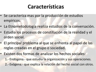Características Se caracteriza mas por la producción de estudios empíricos. La Etnometodología realiza estudios de la conversación.  Estudia los procesos de constitución de la realidad y el orden social. El principal problema al que se enfrenta al papel de las reglas creadas en el grupo o sociedad.  Existen dos formas de analizar los hechos sociales:  1.- Endógena.- que estudia la organización y sus operaciones.  2.- Exógena.- que explica la relación del hecho social con otros. 