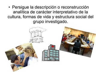 Persigue la descripción o reconstrucción analítica de carácter interpretativo de la cultura, formas de vida   y estructura social del grupo investigado. 