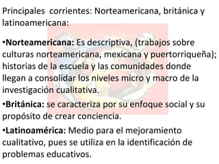 Principales  corrientes:  Norteamericana,  británica y latinoamericana : Norteamericana:   E s descriptiva, (trabajos sobre culturas norteamericana, mexicana y puertorriqueña); historias de la escuela y las comunidades donde llegan a consolidar los niveles micro y macro de la investigación cualitativa. Británica :  se caracteriza por su enfoque social y su propósito de crear conciencia.  Latinoamérica :  Medio para el  mejoramiento cualitativo, pues se utiliza en la identificación de problemas educativos .  