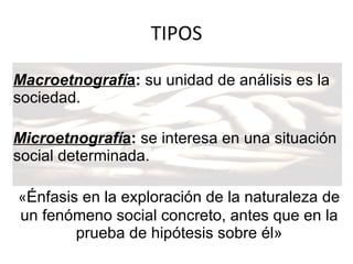 TIPOS Macroetnografí a :  su unidad de análisis es la sociedad. Microetnografí a :  se interesa en una situación social determinada. « Énfasis en la exploración de la naturaleza de un fenómeno social concreto, antes que en la prueba de hipótesis sobre él» 