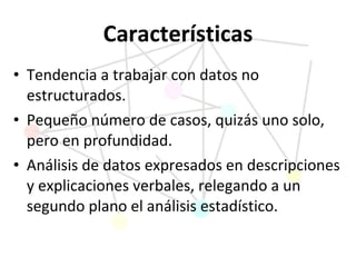 Características Tendencia a trabajar con datos no estructurados. Pequeño número de casos, quizás uno solo, pero en   profundidad. Análisis de datos expresados en descripciones y explicaciones verbales, relegando a un segundo plano el análisis estadístico. 