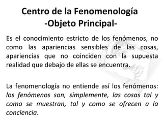 Centro de la Fenomenología  -Objeto Principal- Es el conocimiento estricto de los fenómenos, no como las apariencias sensibles de las cosas, apariencias que no coinciden con la supuesta realidad que debajo de ellas se encuentra.  La fenomenología no entiende así los fenómenos:  los fenómenos son, simplemente, las cosas tal y como se muestran, tal y como se ofrecen a la conciencia .  