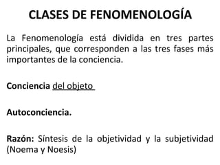 CLASES DE FENOMENOLOGÍA La Fenomenología está dividida en tres partes principales, que corresponden a las tres fases más importantes de la conciencia. Conciencia   del objeto  Autoconciencia.  Razón:  Síntesis de la objetividad y la subjetividad (Noema y Noesis) 