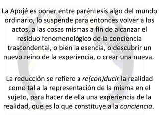 La Apojé es poner entre paréntesis algo del mundo ordinario, lo suspende para entonces volver a los actos, a las cosas mismas a fin de alcanzar el residuo fenomenológico de la conciencia trascendental, o bien la esencia, o descubrir un nuevo reino de la experiencia, o crear una nueva.  La reducción se refiere a  re(con)ducir  la realidad como tal a la representación de la misma en el sujeto, para hacer de ella una experiencia de la realidad, que es lo que constituye a la  conciencia .  