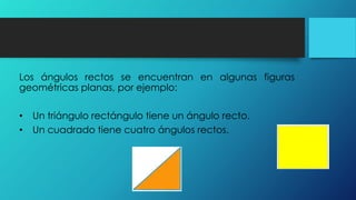 Los ángulos rectos se encuentran en algunas figuras
geométricas planas, por ejemplo:
• Un triángulo rectángulo tiene un ángulo recto.
• Un cuadrado tiene cuatro ángulos rectos.
 