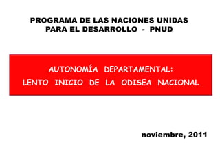 PROGRAMA DE LAS NACIONES UNIDAS
    PARA EL DESARROLLO - PNUD




    AUTONOMÍA DEPARTAMENTAL:
LENTO INICIO DE LA ODISEA NACIONAL




                      noviembre, 2011
 