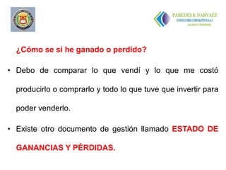 ..


  ¿Cómo se si he ganado o perdido?

• Debo de comparar lo que vendí y lo que me costó

  producirlo o comprarlo y todo lo que tuve que invertir para

  poder venderlo.

• Existe otro documento de gestión llamado ESTADO DE

  GANANCIAS Y PÉRDIDAS.
 