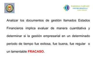 ..


Analizar los documentos de gestión llamados Estados

Financieros implica evaluar de manera cuantitativa y

determinar si la gestión empresarial en un determinado

periodo de tiempo fue exitosa, fue buena, fue regular o

un lamentable FRACASO.
 