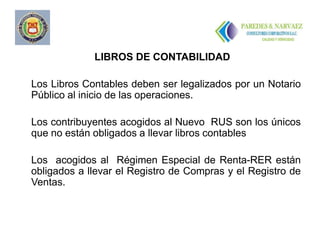 LIBROS DE CONTABILIDAD

Los Libros Contables deben ser legalizados por un Notario
Público al inicio de las operaciones.

Los contribuyentes acogidos al Nuevo RUS son los únicos
que no están obligados a llevar libros contables

Los acogidos al Régimen Especial de Renta-RER están
obligados a llevar el Registro de Compras y el Registro de
Ventas.
 