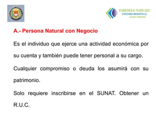 A.- Persona Natural con Negocio

Es el individuo que ejerce una actividad económica por

su cuenta y también puede tener personal a su cargo.

Cualquier compromiso o deuda los asumirá con su

patrimonio.

Solo requiere inscribirse en el SUNAT. Obtener un

R.U.C.
 