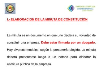 I.- ELABORACION DE LA MINUTA DE CONSTITUCIÓN




La minuta es un documento en que uno declara su voluntad de

constituir una empresa. Debe estar firmada por un abogado.

Hay diversos modelos, según la personería elegida. La minuta

deberá presentarse luego a un notario para elaborar la

escritura pública de la empresa.
 