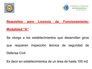 Requisitos       para   Licencia   de   Funcionamiento-

Modalidad “A”

Se otorga a los establecimientos que desarrollan giros

que requieren inspección técnica de seguridad de

Defensa Civil.

Es decir en establecimientos de un área de hasta 100 m2
 