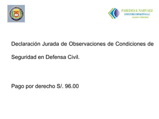 ..




Declaración Jurada de Observaciones de Condiciones de

Seguridad en Defensa Civil.




Pago por derecho S/. 96.00
 