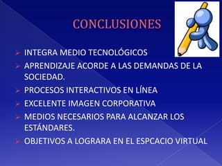  INTEGRA MEDIO TECNOLÓGICOS
 APRENDIZAJE ACORDE A LAS DEMANDAS DE LA
  SOCIEDAD.
 PROCESOS INTERACTIVOS EN LÍNEA
 EXCELENTE IMAGEN CORPORATIVA
 MEDIOS NECESARIOS PARA ALCANZAR LOS
  ESTÁNDARES.
 OBJETIVOS A LOGRARA EN EL ESPCACIO VIRTUAL
 