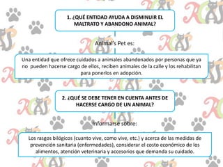 1. ¿QUÉ ENTIDAD AYUDA A DISMINUIR EL
MALTRATO Y ABANDONO ANIMAL?
Animal’s Pet es:
Una entidad que ofrece cuidados a animales abandonados por personas que ya
no pueden hacerse cargo de ellos, reciben animales de la calle y los rehabilitan
para ponerlos en adopción.
2. ¿QUÉ SE DEBE TENER EN CUENTA ANTES DE
HACERSE CARGO DE UN ANIMAL?
Informarse sobre:
Los rasgos bilógicos (cuanto vive, como vive, etc.) y acerca de las medidas de
prevención sanitaria (enfermedades), considerar el costo económico de los
alimentos, atención veterinaria y accesorios que demanda su cuidado.
 