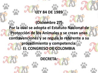 LEY 84 DE 1989
(Diciembre 27)
Por la cual se adopta el Estatuto Nacional de
Protección de los Animales y se crean unas
contravenciones y se regula lo referente a su
procedimiento y competencia.
EL CONGRESO DE COLOMBIA
DECRETA:
 