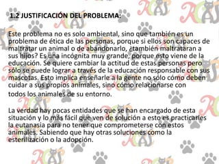 1.2 JUSTIFICACIÓN DEL PROBLEMA:
Este problema no es solo ambiental, sino que también es un
problema de ética de las personas, porque si ellos son capaces de
maltratar un animal o de abandonarlo, ¿también maltrataran a
sus hijos? Es una incógnita muy grande, porque esto viene de la
educación. Se quiere cambiar la actitud de estas personas pero
sólo se puede lograr a través de la educación responsable con sus
mascotas. Esto implica enseñarle a la gente no sólo cómo deben
cuidar a sus propios animales, sino cómo relacionarse con
todos los animales de su entorno.
La verdad hay pocas entidades que se han encargado de esta
situación y lo más fácil que ven de solución a esto es practicarles
la eutanasia para no tener que comprometerse con estos
animales. Sabiendo que hay otras soluciones como la
esterilización o la adopción.
 