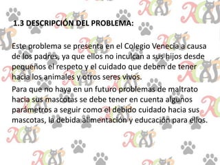 1.3 DESCRIPCIÓN DEL PROBLEMA:
Este problema se presenta en el Colegio Venecia a causa
de los padres, ya que ellos no inculcan a sus hijos desde
pequeños el respeto y el cuidado que deben de tener
hacia los animales y otros seres vivos.
Para que no haya en un futuro problemas de maltrato
hacia sus mascotas se debe tener en cuenta algunos
parámetros a seguir como el debido cuidado hacia sus
mascotas, la debida alimentación y educación para ellos.
 
