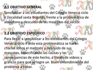 2.1 OBJETIVO GENERAL
Sensibilizar a los estudiantes del Colegio Venecia ciclo
II (localidad sexta Bogotá), frente a la problemática de
abandono y descuido de las mascotas del sector.
2.2 OBJETIVO ESPECIFICO
Para llegar a sensibilizar a los estudiantes del Colegio
Venecia ciclo II ante esta problemática se harán
charlas sobre el maltrato y descuido de sus
mascotas, especificando las causas y las
consecuencias de este hecho, a través de videos y
gráficos para que se logre un buen entendimiento del
problema a tratar.
 