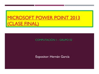 MICROSOFT POWER POINT 2013
(CLASE FINAL)
COMPUTACIÓN I – GRUPO 02
Expositor: Hernán García
Expositor: Hernán García
 