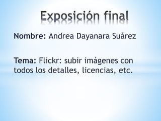 Nombre: Andrea Dayanara Suárez
Tema: Flickr: subir imágenes con
todos los detalles, licencias, etc.
 