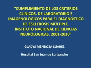 “CUMPLIMIENTO DE LOS CRITERIOS 
CLINICOS, DE LABORATORIO E 
IMAGENOLÓGICOS PARA EL DIAGNÓSTICO 
DE ESCLEROSIS MÚLTIPLE. 
INSTITUTO NACIONAL DE CIENCIAS 
NEURÓLOGICAS. 2001-2010” 
GLADYS MENDOZA SUAREZ 
Hospital San Juan de Lurigancho 
 