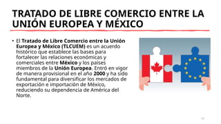 TRATADO DE LIBRE COMERCIO ENTRE LA
UNIÓN EUROPEA Y MÉXICO
• El Tratado de Libre Comercio entre la Unión
Europea y México (TLCUEM) es un acuerdo
histórico que establece las bases para
fortalecer las relaciones económicas y
comerciales entre México y los países
miembros de la Unión Europea. Entró en vigor
de manera provisional en el año 2000 y ha sido
fundamental para diversificar los mercados de
exportación e importación de México,
reduciendo su dependencia de América del
Norte.
10
 