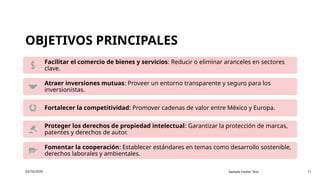 OBJETIVOS PRINCIPALES
02/16/2025 Sample Footer Text 11
Facilitar el comercio de bienes y servicios: Reducir o eliminar aranceles en sectores
clave.
Atraer inversiones mutuas: Proveer un entorno transparente y seguro para los
inversionistas.
Fortalecer la competitividad: Promover cadenas de valor entre México y Europa.
Proteger los derechos de propiedad intelectual: Garantizar la protección de marcas,
patentes y derechos de autor.
Fomentar la cooperación: Establecer estándares en temas como desarrollo sostenible,
derechos laborales y ambientales.
 