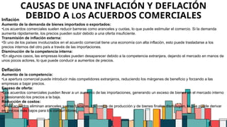 18
CAUSAS DE UNA INFLACIÓN Y DEFLACIÓN
DEBIDO A LOS ACUERDOS COMERCIALES
Inflación
Aumento de la demanda de bienes importados o exportados:
•Los acuerdos comerciales suelen reducir barreras como aranceles y cuotas, lo que puede estimular el comercio. Si la demanda
aumenta rápidamente, los precios pueden subir debido a una oferta insuficiente.
Transmisión de inflación externa:
•Si uno de los países involucrados en el acuerdo comercial tiene una economía con alta inflación, esto puede trasladarse a los
precios internos del otro país a través de las importaciones.
Disminución de la competencia interna:
•En algunos casos, las empresas locales pueden desaparecer debido a la competencia extranjera, dejando el mercado en manos de
unos pocos actores, lo que puede conducir a aumentos de precios.
Deflación
Aumento de la competencia:
•La apertura comercial puede introducir más competidores extranjeros, reduciendo los márgenes de beneficio y forzando a las
empresas a bajar precios.
Exceso de oferta:
•Los acuerdos comerciales pueden llevar a un aumento de las importaciones, generando un exceso de bienes en el mercado interno
y presionando los precios a la baja.
Reducción de costos:
•Si los acuerdos eliminan aranceles y otras barreras, los costos de producción y de bienes finales disminuyen, lo que puede derivar
en precios más bajos para los consumidores.
 