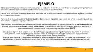EJEMPLO
19
México se enfrenta actualmente a un desafío en cuanto a su producción de petróleo. A pesar de ser un país con una larga historia en
la industria petrolera, la producción nacional ha venido disminuyendo en los últimos años.
-Declive en la producción: Los campos petroleros mexicanos han alcanzado su madurez, lo que significa que la producción natural
de crudo está disminuyendo.
-Aumento de la demanda: La demanda de combustibles fósiles, incluido el petróleo, sigue siendo alta a nivel nacional, impulsada por
el crecimiento económico y el parque vehicular.
México importa la mayor parte de la gasolina que consume. El principal proveedor de gasolina para México es Estados Unidos, que
abastece aproximadamente el 70-80% de las importaciones de este producto. Esta relación se debe a la cercanía geográfica, la
capacidad de refinación estadounidense y los acuerdos comerciales bajo el T-MEC.
La subida en el precio de la gasolina es uno de los factores que puede contribuir significativamente al aumento de la inflación.
Porque es más caro el transporte y por lo tantos los costos de las empresas suben y por consecuencia el precio también.
Entonces la gasolina puede causar Inflación o deflación.
A raíz de la pandemia de COVID-19 y la disminución de la demanda mundial de petróleo, los precios internacionales del crudo
experimentaron una caída significativa. Esto se reflejó en una reducción generalizada de los precios de la gasolina en México.
 