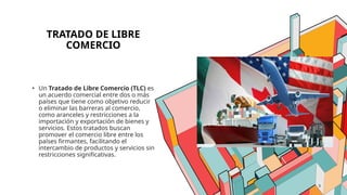 3
TRATADO DE LIBRE
COMERCIO
• Un Tratado de Libre Comercio (TLC) es
un acuerdo comercial entre dos o más
países que tiene como objetivo reducir
o eliminar las barreras al comercio,
como aranceles y restricciones a la
importación y exportación de bienes y
servicios. Estos tratados buscan
promover el comercio libre entre los
países firmantes, facilitando el
intercambio de productos y servicios sin
restricciones significativas.
 