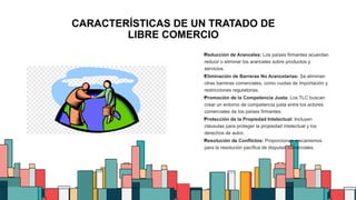 4
CARACTERÍSTICAS DE UN TRATADO DE
LIBRE COMERCIO

Reducción de Aranceles: Los países firmantes acuerdan
reducir o eliminar los aranceles sobre productos y
servicios.

Eliminación de Barreras No Arancelarias: Se eliminan
otras barreras comerciales, como cuotas de importación y
restricciones regulatorias.

Promoción de la Competencia Justa: Los TLC buscan
crear un entorno de competencia justa entre los actores
comerciales de los países firmantes.

Protección de la Propiedad Intelectual: Incluyen
cláusulas para proteger la propiedad intelectual y los
derechos de autor.

Resolución de Conflictos: Proporcionan mecanismos
para la resolución pacífica de disputas comerciales.
 