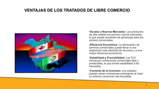 5
VENTAJAS DE LOS TRATADOS DE LIBRE COMERCIO
•Acceso a Nuevos Mercados: Los productos
de alta calidad encuentran nuevos mercados,
lo que puede aumentar las ganancias para los
actores comerciales.
•Eficiencia Económica: La eliminación de
barreras comerciales puede llevar a una
asignación más eficiente de recursos y a una
mayor eficiencia económica.
•Estabilidad y Previsibilidad: Los TLC
introducen condiciones comerciales fijas y
predecibles, lo que brinda estabilidad a los
mercados.
•Fomento de la Inversión: Los tratados
pueden atraer inversiones extranjeras al crear
un entorno comercial más favorable.
 
