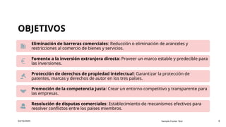 OBJETIVOS
02/16/2025 Sample Footer Text 8
Eliminación de barreras comerciales: Reducción o eliminación de aranceles y
restricciones al comercio de bienes y servicios.
Fomento a la inversión extranjera directa: Proveer un marco estable y predecible para
las inversiones.
Protección de derechos de propiedad intelectual: Garantizar la protección de
patentes, marcas y derechos de autor en los tres países.
Promoción de la competencia justa: Crear un entorno competitivo y transparente para
las empresas.
Resolución de disputas comerciales: Establecimiento de mecanismos efectivos para
resolver conflictos entre los países miembros.
 