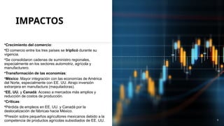 IMPACTOS
•Crecimiento del comercio:
•El comercio entre los tres países se triplicó durante su
vigencia.
•Se consolidaron cadenas de suministro regionales,
especialmente en los sectores automotriz, agrícola y
manufacturero.
•Transformación de las economías:
•México: Mayor integración con las economías de América
del Norte, especialmente con EE. UU. Atrajo inversión
extranjera en manufactura (maquiladoras).
•EE. UU. y Canadá: Acceso a mercados más amplios y
reducción de costos de producción.
•Críticas:
•Pérdida de empleos en EE. UU. y Canadá por la
deslocalización de fábricas hacia México.
•Presión sobre pequeños agricultores mexicanos debido a la
competencia de productos agrícolas subsidiados de EE. UU. 9
 