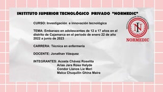 CURSO: Investigación e innovación tecnológica
TEMA: Embarazo en adolescentes de 12 a 17 años en el
distrito de Cajamarca en el periodo de enero 22 de año
2022 a junio de 2023
CARRERA: Técnica en enfermería
DOCENTE: Jonathan Vásquez
INTEGRANTES: Acosta Chávez Roselita
Arias Jara Rosa Halyde
Condor Llanos Liz Meri
Malca Chuquilín Ghina Maira
INSTITUTO SUPERIOR TECNOLÓGICO PRIVADO “NORMEDIC”
 