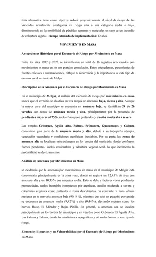Esta alternativa tiene como objetivo reducir progresivamente el nivel de riesgo de las
viviendas actualmente catalogadas en riesgo alto a una categoría media o baja,
disminuyendo así la posibilidad de pérdidas humanas y materiales en caso de un incendio
de cobertura vegetal. Tiempo estimado de implementación: 12 años
MOVIMIENTO EN MASA
Antecedentes Históricos por el Escenario de Riesgo por Movimiento en Masa
Entre los años 1982 y 2023, se identificaron un total de 16 registros relacionados con
movimientos en masa en los dos portales consultados. Estos antecedentes, provenientes de
fuentes oficiales e internacionales, reflejan la recurrencia y la importancia de este tipo de
eventos en el territorio de Melgar.
Descripción de la Amenaza por el Escenario de Riesgo por Movimiento en Masa
En el municipio de Melgar, el análisis del escenario de riesgo por movimientos en masa
indica que el territorio se clasifica en tres rangos de amenaza: baja, media y alta. Aunque
la mayor parte del municipio se encuentra en amenaza baja, se identifican 24 de 26
veredas con zonas de amenaza media y alta, principalmente por la presencia de
pendientes mayores al 75%, suelos finos poco profundos y erosión moderada a severa.
Las veredas Ceboruco, Águila Alta, Palmas, Primavera, Guacamayas y Calcuta
concentran gran parte de la amenaza media y alta, debido a su topografía abrupta,
vegetación secundaria y condiciones geológicas inestables. Por su parte, las zonas de
amenaza alta se localizan principalmente en los bordes del municipio, donde confluyen
fuertes pendientes, suelos erosionables y cobertura vegetal débil, lo que incrementa la
probabilidad de deslizamientos.
Análisis de Amenaza por Movimientos en Masa
se evidencia que la amenaza por movimientos en masa en el municipio de Melgar está
concentrada principalmente en la zona rural, donde se registra un 12,45 % de área con
amenaza alta y un 10,33% con amenaza media. Esto se debe a factores como pendientes
pronunciadas, suelos inestables compuestos por areniscas, erosión moderada a severa y
coberturas vegetales como pastizales o zonas descubiertas. En contraste, la zona urbana
presenta en su mayoría amenaza baja (90,14%), mientras que solo un pequeño porcentaje
se encuentra en amenaza media (9,42%) y alta (0,44%), afectando sectores como los
barrios Balso, El Mirador y Rojas Pinilla. En general, la amenaza alta se localiza
principalmente en los bordes del municipio y en veredas como Ceboruco, El Águila Alta,
Las Palmas y Calcuta, donde las condiciones topográficas y del suelo favorecen este tipo de
riesgo.
Elementos Expuestos y su Vulnerabilidad por el Escenario de Riesgo por Movimiento
en Masa
 
