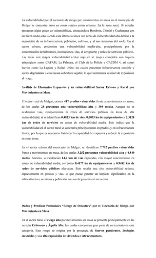 La vulnerabilidad por el escenario de riesgo por movimientos en masa en el municipio de
Melgar se concentra tanto en zonas rurales como urbanas. En la zona rural, 18 veredas
presentan algún grado de vulnerabilidad, destacándose Bombote, Chimbi y Cualamana con
un nivel medio-alto, siendo esta última la única con áreas de vulnerabilidad alta debido a la
exposición de su infraestructura, población, cultivos, y al uso intensivo del suelo. En el
sector urbano, predomina una vulnerabilidad media-alta, principalmente por la
concentración de habitantes, instituciones, vías, el aeropuerto y redes de servicios públicos.
Las áreas con mayor vulnerabilidad (color rojo en el mapa) coinciden con lugares
estratégicos como CAFAM, La Palmara, el Club de la Policía y CACOM 4, así como
barrios como La Laguna y Rafael Uribe, los cuales presentan infraestructura sensible y
suelos degradados o con escasa cobertura vegetal, lo que incrementa su nivel de exposición
al riesgo.
Análisis de Elementos Expuestos y su vulnerabilidad Sector Urbano y Rural por
Movimientos en Masa
El sector rural de Melgar, existen 417 predios vulnerables frente a movimientos en masa,
de los cuales 28 presentan una vulnerabilidad alta y 389 media. Aunque no se
evidencian vías, equipamientos ni redes de servicios públicos en áreas de alta
vulnerabilidad, sí se identifican 0,4823 km de vías, 0,0035 ha de equipamientos y 2,3128
km de redes de servicios en zonas de vulnerabilidad media. Esto indica que la
vulnerabilidad en el sector rural se concentra principalmente en predios y en infraestructura
básica, por lo que es necesario fortalecer la capacidad de respuesta y reducir la exposición
en estas áreas.
En el sector urbano del municipio de Melgar, se identifican 7.792 predios vulnerables
frente a movimientos en masa, de los cuales 3.252 presentan vulnerabilidad alta y 4.540
media. Además, se evidencian 14,9 km de vías expuestas, con mayor concentración en
zonas de vulnerabilidad media, así como 0,4177 ha de equipamientos y 0,9482 km de
redes de servicios públicos afectadas. Esto resalta una alta vulnerabilidad urbana,
especialmente en predios y vías, lo que puede generar un impacto significativo en la
infraestructura, servicios y población en caso de presentarse un evento.
Daños y Perdidas Potenciales “Riesgo de Desastres” por el Escenario de Riesgo por
Movimiento en Masa
En el sector rural, el riesgo alto por movimientos en masa se presenta principalmente en las
veredas Ceboruco y Águila Alta, las cuales concentran gran parte de su territorio en esta
categoría. Este riesgo se origina por la presencia de fuertes pendientes, litologías
inestables y una alta exposición de viviendas e infraestructura.
 
