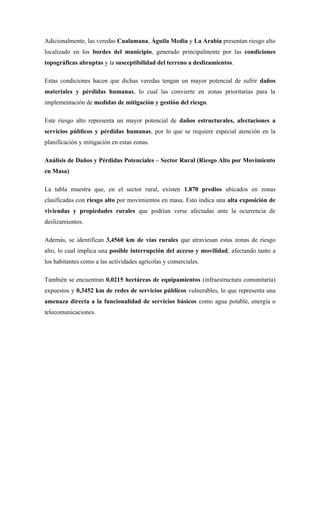 Adicionalmente, las veredas Cualamana, Águila Media y La Arabia presentan riesgo alto
localizado en los bordes del municipio, generado principalmente por las condiciones
topográficas abruptas y la susceptibilidad del terreno a deslizamientos.
Estas condiciones hacen que dichas veredas tengan un mayor potencial de sufrir daños
materiales y pérdidas humanas, lo cual las convierte en zonas prioritarias para la
implementación de medidas de mitigación y gestión del riesgo.
Este riesgo alto representa un mayor potencial de daños estructurales, afectaciones a
servicios públicos y pérdidas humanas, por lo que se requiere especial atención en la
planificación y mitigación en estas zonas.
Análisis de Daños y Pérdidas Potenciales – Sector Rural (Riesgo Alto por Movimiento
en Masa)
La tabla muestra que, en el sector rural, existen 1.870 predios ubicados en zonas
clasificadas con riesgo alto por movimientos en masa. Esto indica una alta exposición de
viviendas y propiedades rurales que podrían verse afectadas ante la ocurrencia de
deslizamientos.
Además, se identifican 3,4560 km de vías rurales que atraviesan estas zonas de riesgo
alto, lo cual implica una posible interrupción del acceso y movilidad, afectando tanto a
los habitantes como a las actividades agrícolas y comerciales.
También se encuentran 0,0215 hectáreas de equipamientos (infraestructura comunitaria)
expuestos y 0,3452 km de redes de servicios públicos vulnerables, lo que representa una
amenaza directa a la funcionalidad de servicios básicos como agua potable, energía o
telecomunicaciones.
 