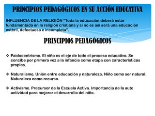PRINCIPIOS PEDAGÓGICOS EN SU ACCIÓN EDUCATIVA
INFLUENCIA DE LA RELIGIÓN “Toda la educación deberá estar
fundamentada en la religión cristiana y si no es así será una educación
estéril, defectuosa e incompleta”.
PRINCIPIOS PEDAGÓGICOS
 Paidocentrismo. El niño es el eje de todo el proceso educativo. Se
concibe por primera vez a la infancia como etapa con características
propias.
 Naturalismo. Unión entre educación y naturaleza. Niño como ser natural.
Naturaleza como recurso.
 Activismo. Precursor de la Escuela Activa. Importancia de la auto
actividad para mejorar el desarrollo del niño.
 